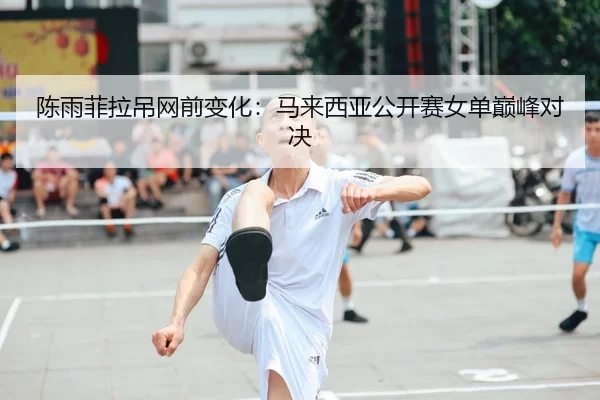 陈雨菲拉吊网前变化：马来西亚公开赛女单巅峰对决