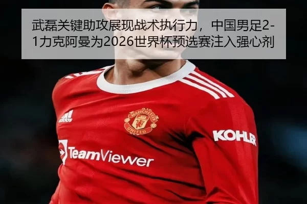 武磊关键助攻展现战术执行力，中国男足2-1力克阿曼为2026世界杯预选赛注入强心剂