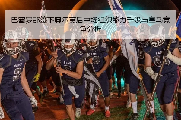 巴塞罗那签下奥尔莫后中场组织能力升级与皇马竞争分析